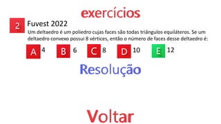 Fuvest 2022
Um deltaedro é um poliedro cujas faces são todas triângulos equiláteros. Se um
deltaedro convexo possui 8 vértices, então o número de faces desse deltaedro é:
4 6 8 10 12
 