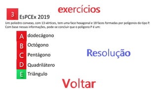 EsPCEx 2019
Um poliedro convexo, com 13 vértices, tem uma face hexagonal e 18 faces formadas por polígonos do tipo P.
Com base nessas informações, pode-se concluir que o polígono P é um:
dodecágono
Octógono
Pentágono
Quadrilátero
Triângulo
 