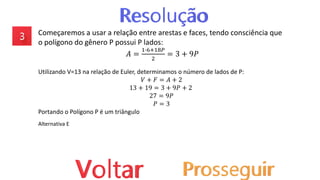 Começaremos a usar a relação entre arestas e faces, tendo consciência que
o polígono do gênero P possui P lados:
𝐴 =
1∙6+18𝑃
2
= 3 + 9𝑃
Utilizando V=13 na relação de Euler, determinamos o número de lados de P:
𝑉 + 𝐹 = 𝐴 + 2
13 + 19 = 3 + 9𝑃 + 2
27 = 9𝑃
𝑃 = 3
Portando o Polígono P é um triângulo
Alternativa E
 