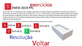 No ano de 1751, o matemático Euler conseguiu demonstrar a famosa relação para poliedros convexos que relaciona o
número de suas faces (F), arestas (A) e vértices (V): V + F = A + 2. No entanto, na busca dessa demonstração, essa relação
foi sendo testada em poliedros convexos e não convexos. Observou-se que alguns poliedros não convexos satisfaziam a
relação e outros não. Um exemplo de poliedro não convexo é dado na figura. Todas as faces que não podem ser vistas
diretamente são retangulares.
V+F=A
ENEM 2019 PPL
Qual a relação entre os vértices, as faces e as arestas do poliedro apresentado na figura?
V+F=A-1 V+F=A+1
V+F=A+2 V+F=A+3
 