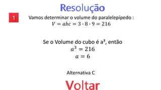 Vamos determinar o volume do paralelepípedo :
𝑉 = 𝑎𝑏𝑐 = 3 ∙ 8 ∙ 9 = 216
Se o Volume do cubo é a³, então
𝑎3
= 216
𝑎 = 6
Alternativa C
 