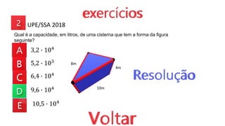 3,2 ∙ 104
5,2 ∙ 103
6,4 ∙ 104
9,6 ∙ 104
10,5 ∙ 104
Qual é a capacidade, em litros, de uma cisterna que tem a forma da figura
seguinte?
UPE/SSA 2018
10m
4m
8m
 