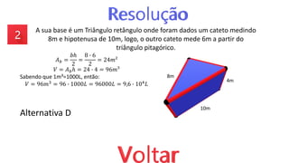 A sua base é um Triângulo retângulo onde foram dados um cateto medindo
8m e hipotenusa de 10m, logo, o outro cateto mede 6m a partir do
triângulo pitagórico.
Alternativa D
10m
4m
8m
𝐴𝑏 =
𝑏ℎ
2
=
8 ∙ 6
2
= 24𝑚²
𝑉 = 𝐴𝑏ℎ = 24 ∙ 4 = 96𝑚³
Sabendo que 1m³=1000L, então:
𝑉 = 96𝑚3 = 96 ∙ 1000𝐿 = 96000𝐿 = 9,6 ∙ 104𝐿
 