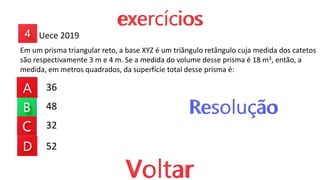 36
48
32
52
Em um prisma triangular reto, a base XYZ é um triângulo retângulo cuja medida dos catetos
são respectivamente 3 m e 4 m. Se a medida do volume desse prisma é 18 m3, então, a
medida, em metros quadrados, da superfície total desse prisma é:
Uece 2019
 