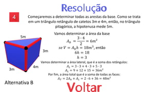 Começaremos a determinar todas as arestas da base. Como se trata
em um triângulo retângulo de catetos 3m e 4m, então, no triângulo
pitagórico, a hipotenusa mede 5m.
Alternativa B
Vamos determinar a área da base
𝐴𝑏 =
3 ∙ 4
2
= 6𝑚²
𝑠𝑒 𝑉 = 𝐴𝑏ℎ = 18𝑚3, então
6ℎ = 18
ℎ = 3
Vamos determinar a área lateral, que é a soma dos retângulos:
𝐴𝐿 = 3 ∙ 3 + 4 ∙ 3 + 5 ∙ 3
𝐴𝐿 = 9 + 12 + 15 = 36𝑚²
Por fim, a área total que é a soma de todas as faces:
𝐴𝑇 = 2𝐴𝑏 + 𝐴𝐿 = 2 ∙ 6 + 36 = 48𝑚²
3m
4m
5m
3m
 