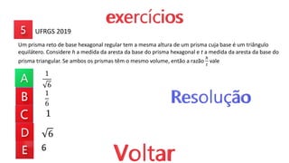 1
6
1
6
1
6
Um prisma reto de base hexagonal regular tem a mesma altura de um prisma cuja base é um triângulo
equilátero. Considere h a medida da aresta da base do prisma hexagonal e t a medida da aresta da base do
prisma triangular. Se ambos os prismas têm o mesmo volume, então a razão
ℎ
𝑡
vale
UFRGS 2019
6
 
