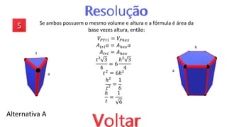 Se ambos possuem o mesmo volume e altura e a fórmula é área da
base vezes altura, então:
Alternativa A
𝑉𝑃𝑇𝑟𝑖 = 𝑉𝑃ℎ𝑒𝑥
𝐴𝑡𝑟𝑖𝑎 = 𝐴ℎ𝑒𝑥𝑎
𝐴𝑡𝑟𝑖 = 𝐴ℎ𝑒𝑥
𝑡² 3
4
= 6
ℎ² 3
4
𝑡2 = 6ℎ²
ℎ²
𝑡²
=
1
6
ℎ
𝑡
=
1
6
a
t
a
h
 