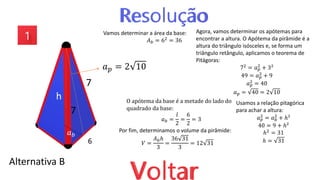 Alternativa B
7
7
6
𝑎𝑝 = 2 10
Agora, vamos determinar os apótemas para
encontrar a altura. O Apótema da pirâmide é a
altura do triângulo isósceles e, se forma um
triângulo retângulo, aplicamos o teorema de
Pitágoras:
72
= 𝑎𝑝
2
+ 3²
49 = 𝑎𝑝
2 + 9
𝑎𝑝
2 = 40
𝑎𝑝 = 40 = 2 10
𝑎𝑏
h
Vamos determinar a área da base:
𝐴𝑏 = 62 = 36
O apótema da base é a metade do lado do
quadrado da base:
𝑎𝑏 =
𝑙
2
=
6
2
= 3
Usamos a relação pitagórica
para achar a altura:
𝑎𝑝
2 = 𝑎𝑏
2
+ ℎ²
40 = 9 + ℎ²
ℎ2
= 31
ℎ = 31
Por fim, determinamos o volume da pirâmide:
𝑉 =
𝐴𝑏ℎ
3
=
36 31
3
= 12 31
 
