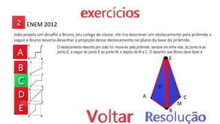 ENEM 2012
João propôs um desafio a Bruno, seu colega de classe: ele iria descrever um deslocamento pela pirâmide a
seguir e Bruno deveria desenhar a projeção desse deslocamento no plano da base da pirâmide.
O deslocamento descrito por João foi: mova-se pela pirâmide, sempre em linha reta, do ponto A ao
ponto E, a seguir do ponto E ao ponto M, e depois de M a C. O desenho que Bruno deve fazer é
A
B
C
D
E
M
 