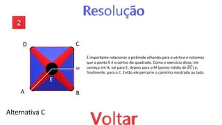 Alternativa C
A B
C
D
E
É importante rotacionar a pirâmide olhando para o vértice e notamos
que o ponto E é o centro do quadrado. Como o exercício disse, ele
começa em A, vai para E, depois para o M (ponto médio de 𝐵𝐶) e,
finalmente, para o C. Então ele percorre o caminho mostrado ao lado.
M
 
