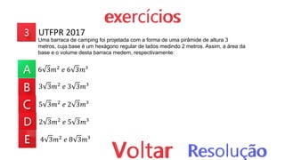UTFPR 2017
Uma barraca de camping foi projetada com a forma de uma pirâmide de altura 3
metros, cuja base é um hexágono regular de lados medindo 2 metros. Assim, a área da
base e o volume desta barraca medem, respectivamente:
6 3𝑚2
𝑒 6 3𝑚³
3 3𝑚2 𝑒 3 3𝑚³
5 3𝑚2 𝑒 2 3𝑚³
2 3𝑚2 𝑒 5 3𝑚³
4 3𝑚2 𝑒 8 3𝑚³
 