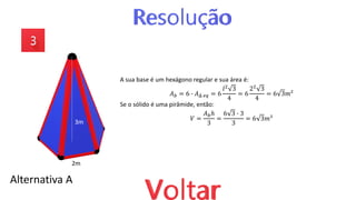 Alternativa A
2m
3m
A sua base é um hexágono regular e sua área é:
𝐴𝑏 = 6 ∙ 𝐴Δ 𝑒𝑞 = 6
𝑙2 3
4
= 6
22 3
4
= 6 3𝑚²
Se o sólido é uma pirâmide, então:
𝑉 =
𝐴𝑏ℎ
3
=
6 3 ∙ 3
3
= 6 3𝑚³
 