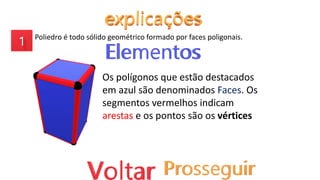 Poliedro é todo sólido geométrico formado por faces poligonais.
Os polígonos que estão destacados
em azul são denominados Faces. Os
segmentos vermelhos indicam
arestas e os pontos são os vértices
 