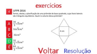 UFPR 2016
Temos, abaixo, a planificação de uma pirâmide de base quadrada, cujas faces laterais
são triângulos equiláteros. Qual é o volume dessa pirâmide?
16
3
3𝑐𝑚3
16 3𝑐𝑚3
32𝑐𝑚3
32
3
3𝑐𝑚3
64
3
3𝑐𝑚3
 