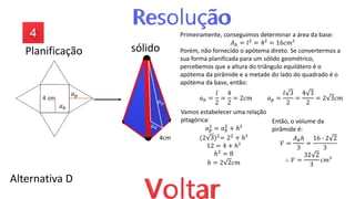 Alternativa D
4cm
𝑎𝑝
𝑎𝑏
𝑎𝑝
𝑎𝑏
Primeiramente, conseguimos determinar a área da base:
𝐴𝑏 = 𝑙2
= 42
= 16𝑐𝑚²
Porém, não fornecido o apótema direto. Se convertermos a
sua forma planificada para um sólido geométrico,
percebemos que a altura do triângulo equilátero é o
apótema da pirâmide e a metade do lado do quadrado é o
apótema da base, então:
𝑎𝑏 =
𝑙
2
=
4
2
= 2𝑐𝑚 𝑎𝑝 =
𝑙 3
2
=
4 3
2
= 2 3𝑐𝑚
Vamos estabelecer uma relação
pitagórica:
𝑎𝑝
2
= 𝑎𝑏
2
+ ℎ²
(2 3)2= 22 + ℎ²
12 = 4 + ℎ²
ℎ2
= 8
ℎ = 2 2𝑐𝑚
Então, o volume da
pirâmide é:
𝑉 =
𝐴𝑏ℎ
3
=
16 ∙ 2 2
3
∴ 𝑉 =
32 2
3
𝑐𝑚³
Planificação sólido
 