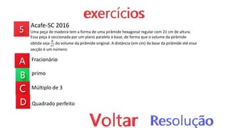 Acafe-SC 2016
Uma peça de madeira tem a forma de uma pirâmide hexagonal regular com 21 cm de altura.
Essa peça é seccionada por um plano paralelo à base, de forma que o volume da pirâmide
obtida seja
8
27
do volume da pirâmide original. A distância (em cm) da base da pirâmide até essa
secção é um número:
Fracionário
primo
Múltiplo de 3
Quadrado perfeito
 