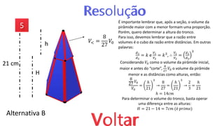 Alternativa B
𝑉< =
8
27
𝑉0
É importante lembrar que, após a seção, o volume da
pirâmide maior com a menor formam uma proporção.
Porém, quero determinar a altura do tronco.
Para isso, devemos lembrar que a razão entre
volumes é o cubo da razão entre distâncias. Em outras
palavras:
𝑑1
𝑑2
= 𝑘 e
𝑉1
𝑉2
= 𝑘3, ∴
𝑉1
𝑉2
=
𝑑1
𝑑2
3
Considerando 𝑉0 como o volume da pirâmide inicial,
maior e antes do “corte”,
8
27
𝑉0 o volume da pirâmide
menor e as distâncias como alturas, então:
8
27
𝑉0
𝑉0
=
ℎ
21
3
→
8
27
=
ℎ
21
3
→
2
3
=
ℎ
21
ℎ = 14𝑐𝑚
Para determinar o volume do tronco, basta operar
uma diferença entre as alturas:
𝐻 = 21 − 14 = 7𝑐𝑚 (é 𝑝𝑟𝑖𝑚𝑜)
H
h
21 cm
 