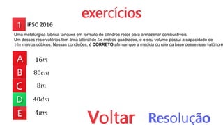 16𝑚
80𝑐𝑚
8𝑚
40𝑑𝑚
4𝜋𝑚
IFSC 2016
Uma metalúrgica fabrica tanques em formato de cilindros retos para armazenar combustíveis.
Um desses reservatórios tem área lateral de 5𝜋 metros quadrados, e o seu volume possui a capacidade de
10𝜋 metros cúbicos. Nessas condições, é CORRETO afirmar que a medida do raio da base desse reservatório é
 