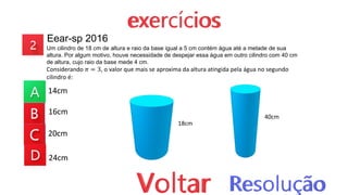 Eear-sp 2016
Um cilindro de 18 cm de altura e raio da base igual a 5 cm contém água até a metade de sua
altura. Por algum motivo, houve necessidade de despejar essa água em outro cilindro com 40 cm
de altura, cujo raio da base mede 4 cm.
Considerando 𝜋 = 3, o valor que mais se aproxima da altura atingida pela água no segundo
cilindro é:
14cm
16cm
20cm
24cm
18cm
40cm
 