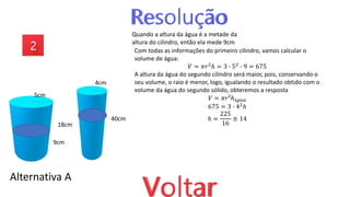 Alternativa A
18cm
40cm
9cm
Quando a altura da água é a metade da
altura do cilindro, então ela mede 9cm
5cm
4cm
Com todas as informações do primeiro cilindro, vamos calcular o
volume de água:
𝑉 = 𝜋𝑟2
ℎ = 3 ∙ 52
∙ 9 = 675
A altura da água do segundo cilindro será maior, pois, conservando o
seu volume, o raio é menor, logo, igualando o resultado obtido com o
volume da água do segundo sólido, obteremos a resposta
𝑉 = 𝜋𝑟²ℎá𝑔𝑢𝑎
675 = 3 ∙ 42ℎ
ℎ =
225
16
≅ 14
 