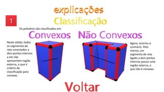 Os poliedros são classificados em:
Neste sólido, todos
os segmentos de
reta conectados a
dois pontos internos
a ele não
apresentam região
externa, o que é
critério de
classificação para
convexo.
Agora, ocorreu o
contrário. Pelo
menos, um
segmento de reta
ligado a dois pontos
internos possui uma
região externa, o
que não é convexo.
 