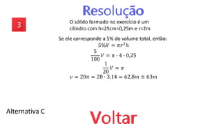 Alternativa C
O sólido formado no exercício é um
cilindro com h=25cm=0,25m e r=2m
Se ele corresponde a 5% do volume total, então:
5%𝑉 = 𝜋𝑟2ℎ
5
100
𝑉 = 𝜋 ∙ 4 ∙ 0,25
1
20
𝑉 = 𝜋
𝑣 = 20𝜋 = 20 ∙ 3,14 = 62,8𝑚 ≅ 63𝑚
 