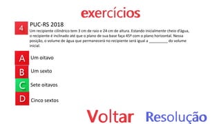 PUC-RS 2018
Um recipiente cilíndrico tem 3 cm de raio e 24 cm de altura. Estando inicialmente cheio d’água,
o recipiente é inclinado até que o plano de sua base faça 45º com o plano horizontal. Nessa
posição, o volume de água que permanecerá no recipiente será igual a _________ do volume
inicial.
Um oitavo
Um sexto
Sete oitavos
Cinco sextos
 