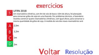 UFRN 2018
Um reservatório cilíndrico, com 4m de raio de base e 10m de altura, foi planejado
para conservar grãos de soja em uma fazenda. Por problemas técnicos, o fazendeiro
resolveu construir quatro reservatórios cilíndricos, com igual altura, para conservar a
mesma quantidade de grãos de soja. A medida do raio dos novos reservatórios será
2,5m
1,5m
1m
2m
 