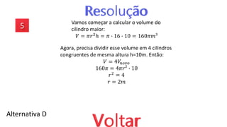 Alternativa D
Vamos começar a calcular o volume do
cilindro maior:
𝑉 = 𝜋𝑟2
ℎ = 𝜋 ∙ 16 ∙ 10 = 160𝜋𝑚³
Agora, precisa dividir esse volume em 4 cilindros
congruentes de mesma altura h=10m. Então:
𝑉 = 4𝑉
𝑛𝑜𝑣𝑜
160𝜋 = 4𝜋𝑟² ∙ 10
𝑟2
= 4
𝑟 = 2𝑚
 