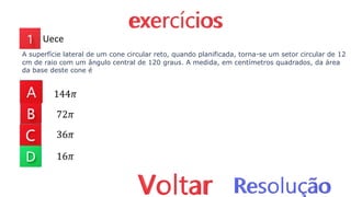 144𝜋
72𝜋
36𝜋
16𝜋
Uece
A superfície lateral de um cone circular reto, quando planificada, torna-se um setor circular de 12
cm de raio com um ângulo central de 120 graus. A medida, em centímetros quadrados, da área
da base deste cone é
 