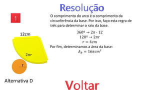 Alternativa D
O comprimento do arco é o comprimento da
circunferência da base. Por isso, faço esta regra de
três para determinar o raio da base.
360º → 2𝜋 ∙ 12
120º → 2𝜋𝑟
𝑟 = 4𝑐𝑚
Por fim, determinamos a área da base:
𝐴𝑏 = 16𝜋𝑐𝑚²
12cm
r
2𝜋𝑟
 
