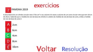 2cm
6cm
4cm
8cm
10cm
FAMEMA 2019
A área lateral de um cilindro circular reto é 72π cm2 e seu volume é 6 vezes o volume de um cone circular reto que tem 18 cm
de altura. Sabendo que a medida do raio da base do cilindro é o dobro da medida do raio da base do cone, então a medida
do raio da base do cone é
 