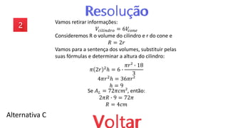 Alternativa C
Vamos retirar informações:
𝑉𝑐𝑖𝑙𝑖𝑛𝑑𝑟𝑜 = 6𝑉
𝑐𝑜𝑛𝑒
Consideremos R o volume do cilindro e r do cone e
𝑅 = 2𝑟
Vamos para a sentença dos volumes, substituir pelas
suas fórmulas e determinar a altura do cilindro:
𝜋 2𝑟 2
ℎ = 6 ∙
𝜋𝑟² ∙ 18
3
4𝜋𝑟2ℎ = 36𝜋𝑟²
ℎ = 9
Se 𝐴𝐿 = 72𝜋𝑐𝑚², então:
2𝜋𝑅 ∙ 9 = 72𝜋
𝑅 = 4𝑐𝑚
 