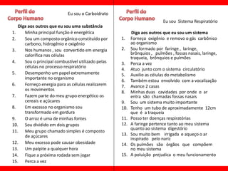 Eu sou o Carboidrato
                                                                          Eu sou Sistema Respiratório
   Diga aos outros que eu sou uma substância
1.    Minha principal função é energética                  Diga aos outros que eu sou um sistema
2.    Sou um composto orgânico constituído por      1.    Forneço oxigênio e removo o gás carbônico
      carbono, hidrogênio e oxigênio                      ao organismo
3.    Nos humanos , sou convertido em energia       2.    Sou formado por faringe , laringe,
      calorífica nas células                              brônquios , pulmões , fossas nasais, laringe,
                                                          traqueia, brônquios e pulmões
4.    Sou o principal combustível utilizado pelas   3.    Perca a vez
      células no processo respiratório
                                                    4.    Atuo junto com o sistema circulatório
5.    Desempenho um papel extremamente              5.    Auxilio as células do metabolismo
      importante no organismo
                                                    6.    Também estou envolvido com a vocalização
6.    Forneço energia para as células realizarem    7.    Avance 2 casas
      os movimentos
                                                    8.    Minhas duas cavidades por onde o ar
7.    Fazem parte do meu grupo energético os              entra são chamadas fossas nasais
      cereais e açúcares                            9.    Sou um sistema muito importante
8.    Em excesso no organismo sou                   10.   Tenho um tubo de aproximadamente 12cm
      transformado em gordura                             que é a traqueia
9.    O arroz é uma de minhas fontes                11.   Posso ter doenças respiratórias
10. Sou dividido em dois grupos                     12.   A faringe pertence tanto ao meu sistema
                                                          quanto ao sistema digestório
11. Meu grupo chamado simples é composto
      de açúcares                                   13.   Sou muito bem irrigada e aqueço o ar
                                                          inspirado pelo nariz
12. Meu excesso pode causar obesidade               14.   Os pulmões são órgãos que compõem
13. Um palpite a qualquer hora                            no meu sistema
14. Fique a próxima rodada sem jogar                15.   A poluição prejudica o meu funcionamento
15. Perca a vez
 