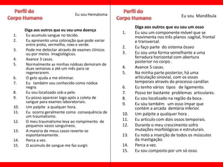 Eu sou Hematoma                                   Eu sou Mandíbula

                                                          Diga aos outros que eu sou um osso
      Diga aos outros que eu sou uma doença
                                                    1.    Eu sou um componente móvel que se
1.    Eu acumulo sangue no tecido.                        movimenta nos três planos :sagital, frontal
2.    Eu apresento uma coloração que pode variar          e transversal.
      entre preto, vermelho, roxo e verde.
                                                    2.    Eu faço parte do sistema ósseo
3.    Pode me detectar através de exames clínicos
      ou por meios imagiológicos.                   3.    Eu sou uma forma semelhante a uma
4.    Avance 3 casas.                                     ferradura horizontal com abertura
                                                          posterior no corpo .
5.    Normalmente as minhas nódoas demoram de
      duas semanas a até um mês para se             4.    Avance 5 casas.
      regenerarem.                                  5.    Na minha parte posterior, há uma
6.    O gelo ajuda a me eliminar.                         articulação sinovial, com os ossos
7.    Eu também sou conhecido como nódoa                  temporais através do processo candilar.
      negra.                                        6.    Eu tenho vários tipos de ligamento.
8.    Eu sou localizado sob a pele.                 7.    Posso ter bastante problemas articulares.
9.    Eu posso aparecer logo após a coleta de       8.    Eu sou localizado na região da boca .
      sangue para exames laboratoriais.             9.    Eu sou também um osso ímpar que
10.   Um palpite a qualquer hora.                         contém a arcada dentária inferior.
11.   Eu ocorro geralmente como consequência de     10.   Um palpite a qualquer hora .
      um traumatismo.
12.   O meu traumatismo leva ao rompimento de       11.   Eu articulo com dois ossos temporais.
      pequenos vasos sanguíneos.                    12.   Durante o meu crescimento sofro
13.   A maioria de meus casos reverte-se                  mutações morfológicas e estruturais.
      espontaneamente.                              13.   Eu noto a inserção de todos os músculos
14.   Perca a vez.                                        da mastigação.
15.   O acúmulo de sangue me faz surgir.            14.   Perca a vez.
                                                    15.   Eu sou composto por um só osso.
 