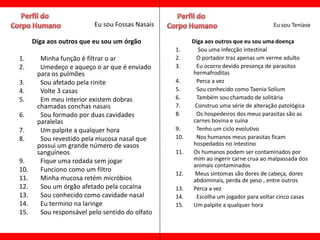 Eu sou Fossas Nasais                                       Eu sou Teníase

      Diga aos outros que eu sou um órgão              Diga aos outros que eu sou uma doença
                                                 1.      Sou uma infecção intestinal
1.      Minha função é filtrar o ar              2.     O portador traz apenas um verme adulto
2.      Umedeço e aqueço o ar que é enviado      3.     Eu ocorro devido presença de parasitos
       para os pulmões                                 hermafroditas
3.      Sou afetado pela rinite                  4.     Perca a vez
4.      Volte 3 casas                            5.     Sou conhecido como Taenia Solium
5.      Em meu interior existem dobras           6.     Também sou chamado de solitária
       chamadas conchas nasais                   7.     Construo uma série de alteração patológica
6.      Sou formado por duas cavidades           8.     Os hospedeiros dos meus parasitas são as
       paralelas                                       carnes bovina e suína
7.      Um palpite a qualquer hora               9.     Tenho um ciclo evolutivo
8.      Sou revestido pela mucosa nasal que      10.    Nos humanos meus parasitas ficam
       possui um grande número de vasos                hospedados no intestino
       sanguíneos                                11.   Os humanos podem ser contaminados por
9.      Fique uma rodada sem jogar                     mim ao ingerir carne crua ao malpassada dos
                                                       animais contaminados
10.     Funciono como um filtro
                                                 12.    Meus sintomas são dores de cabeça, dores
11.     Minha mucosa retém micróbios                   abdominais, perda de peso , entre outros
12.     Sou um órgão afetado pela cocaína        13.   Perca a vez
13.     Sou conhecido como cavidade nasal        14.    Escolha um jogador para voltar cinco casas
14.     Eu termino na laringe                    15.   Um palpite a qualquer hora
15.     Sou responsável pelo sentido do olfato
 