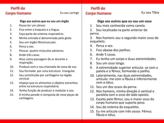 Eu sou Laringe                                    Eu sou Tíbia

       Diga aos outros que eu sou um órgão               Diga aos outros que eu sou um osso
1.    Posso ter um câncer.                          1. Sou mais conhecida como canela.
2.    Fico entre a traqueia e a língua.             2. Sou localizada na parte anterior da
3.    Faço parte do sistema respiratório.           perna.
4.    Minha entrada é denominada pelo glote.        3. Nos homens sou o segundo maior osso do
5.    Sou um órgão fibromuscular.                   esqueleto.
6.    Perca a vez.                                  4. Perca a vez.
7.    Possuo quatro músculos adutores.              5. Fico abaixo dos joelhos.
8.    Ande três casas.                              6. Ande 5 casas.
9.    Atuo como passagem do ar durante a            7. Eu tenho um corpo e duas extremidades
      respiração.                                   8. Sou um osso longo.
10.   Produzo som e sou chamada de caixa de voz.    9. A extremidade superior articula- se com a
11.   Sou formada por uma estrutura triangular.         patela e o fêmur, formando o joelho.
12.   Sou constituída por cartilagens na região     10. Lateralmente, nas duas extremidades,
      cervical.                                         articulo- me com a fíbula e inferiormente
13.   Impeço que os alimentos e objetos estranhos       com o tálus.
      entre na estrutura respiratória.              11. Sou um dos ossos da perna.
14.   Tenho função de produzir e modular a voz.     12. Nos homens, minha direção é vertical e
15.   A minha parede é composta de nove peças de        paralela com o osso do lado oposto.
      cartilagens.                                  13. Exceto pelo fêmur, sou o maior osso do
                                                        corpo humano que suporta peso.
                                                    14. Sou do sistema do esqueleto.
                                                    15. Eu me articulo com três ossos: Fêmur,
                                                        fíbula e tálus.
 