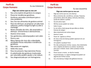 Eu sou Colesterol.
                                                                                      Eu sou Leucemia
         Diga aos outros que eu sou um                        Diga aos outros que eu sou um
1.    Sou uma espécie de gordura no sangue.         1.    Diga aos outros que sou uma doença.
2.    Posso ter tendências genéticas.               2.    Meus sintomas são: sonolência, cansaço, fraqueza,
3.    Gorduras saturadas contribuem para o                pouca fome, dores de cabeça, tonturas, desmaios,
      meu problema.                                       queda de cabelos e palidez
4.    Sou rico nos alimentos de gordura animal.     3.    Sou de vários tipos
5.    Para me diminuir, ao preparar um pão mais     4.    Minhas causas podem ser várias
      saboroso, prefira margarina light ou diet á   5.    Volte 3 casas
      manteiga.                                     6.    Eu me refiro a bom grupo de que afeta as células
6.    Níveis elevados de mim, são associados a            brancas do sangue
      doenças coronarianas e aterosclerose.         7.    Meu tratamento tem várias etapas
7.    Avance cinco casas.                           8.    Avance 2 casas
8.    Sou gordurosa, esbranquiçada e sem odor.      9.    Posso ser aguda ou crônica
9.    Perca a vez.                                  10.   Os meus sinais de doença podem aparecer em um
10.   Meus fatores de risco são a obesidade,              hemograma
      atividades físicas reduzidas e tendências     11.   Um palpite a qualquer hora
      genéticas.                                    12.   Por não conhecerem minhas causas, meu tratamento
11.   Não existo em vegetais.                             tem o objetivo de destruir as células leucêmicas
12.   Volte três casas.                                   para que a medula óssea volte a produzir células
13.   Para me prevenir, faça exercícios físicos.          normais
                                                    13.   Posso causar a morte , se não for tratada
14.   A substituição das gorduras insaturadas
      por saturadas podem ajudar a me reduzir.      14.   A quimioterapia e o cigarro (tabagismo) podem ser
                                                          algumas de minhas causas
15.   Sou diagnosticada por um hemograma.
                                                    15.   Sou uma doença maligna dos glóbulos brancos
 