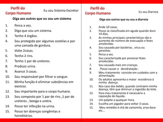 Eu sou Sistema Excretor                                       Eu sou Diarreia

      Diga aos outros que eu sou um sistema               Diga aos outros que eu sou a diarreia
1.     Perca a vez.                                 1.    Ande 10 casas.
2.     Diga que sou um sistema.                     2.    Posso se classificada em aguda quando duro
                                                          14 dias.
3.     Tenho 4 órgãos.                              3.    As minhas principais características são o
4.     Sou protegido por algumas costelas e por           aumento do número de evacuação e fezes
                                                          amolecidas.
       uma camada de gordura.
                                                    4.    Sou causada por bactérias , vírus ou
5.     Volte 2casas.                                      parasitas.
                                                    5.    Perca a vez.
6.     Tenho 2 rins.
                                                    6.    Sou caracterizada por provocar fezes
7.     Tenho 1 par de ureteres.                           amolecidas.
8.     Produzo urina.                               7.    Sou causada mais em crianças.
                                                    8.     Posso causar a desidratação .
9.     Avance 3 casas.                              9.    Meu tratamento consiste em cuidados com a
10.    Sou responsável por filtrar o sangue.              alimentação.
                                                    10.   Os adultos apresenta o maior resistência à
11.    Minha função é eliminar substâncias em             minha doença.
       excesso.                                     11.   Nos caso dos bebês, quando contraem minha
                                                          doença, têm que diminuir a ingestão do leite.
12.    Sou importante para o corpo humano.          12.   Para meu tratamento é necessário a
13.    Sou composto por 1 par de rins ,1 par de           reposição de líquido.
       ureteres , bexiga e uretra.                  13.   Um palpite a qualquer hora.
                                                    14.   Escolha um jogador para voltar 3 casas.
14.    Posso ter infecção na urina.                 15.    Meu remédio é chá de camomila, erva doce
15.    Posso ter doenças congênitas e                     etc...
       hereditárias.
 