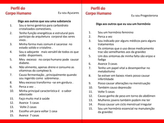 Eu sou Açucares
                                                                                     Eu sou Progesterona
      Diga aos outros que sou uma substancia
1.     Sou o terno genérico para carboidrato                Diga aos outros que eu sou um hormônio
       cristalizados comestíveis.
2.     Tenho função energéticas e estrutural pois     1.     Sou um hormônio feminino
       participo da arquitetura corporal das seres    2.     Perca a vez
       vivos .                                        3.     Sou indicado por alguns médicos para alguns
3.     Minha forma mais comum é sacarose no                  tratamentos
       estado solido e cristalino .                   4.     Os sintomas que o uso desse medicamento
4.     Sou o adoçante mais versátil de todos os que          traz são semelhantes aos da gravidez
       estão disponíveis.                             5.     Um dos sintomas de minha falta são enjoo e
5.     Meu excesso no corpo humano pode causar               fadiga
       diabete.                                       6.     Avance 3 casas
6.     Não alimento, apenas dreno e consumo as        7.     Tenho um papel vital a desempenhar no
       vitaminas do complexo b.                              metabolismo
7.     Causo fermentação , principalmente quando      8.     Se estiver em baixos níveis posso causar
       sou ingerido como sobremesa .                         infertilidade
8.     Meu excesso transforma –se em gordura .        9.     Posso causar alterações na menstruação
9.     Perca a vez .                                  10.    Também causo depressão
10.    Minha principal característica é o sabor       11.    Volte 5 casas
       adocicado                                      12.    Causo ganho de peso em torno do abdômen
11.    Faço muito mal à saúde                         13.    Mulheres jovens também podem me ter
12.    Avance 5 casas                                 14.    Posso causar um ciclo menstrual irregular
13.     Volte 2 casas                                 15.    Sou um hormônio essencial na manutenção
14.    Escolha um para voltar 1 casa                         da gravidez
15.    Avance 7 casas
 