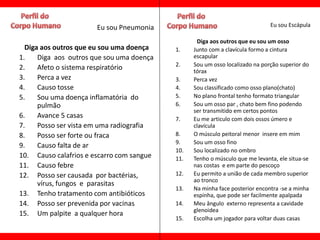 Eu sou Pneumonia                                       Eu sou Escápula

                                                  Diga aos outros que eu sou um osso
  Diga aos outros que eu sou uma doença    1.    Junto com a clavícula formo a cintura
1.    Diga aos outros que sou uma doença         escapular
                                           2.    Sou um osso localizado na porção superior do
2.    Afeto o sistema respiratório               tórax
3.    Perca a vez                          3.    Perca vez
4.    Causo tosse                          4.    Sou classificado como osso plano(chato)
5.    Sou uma doença inflamatória do       5.    No plano frontal tenho formato triangular
      pulmão                               6.    Sou um osso par , chato bem fino podendo
                                                 ser transmitido em certos pontos
6.    Avance 5 casas                       7.    Eu me articulo com dois ossos úmero e
7.    Posso ser vista em uma radiografia         clavícula
8.    Posso ser forte ou fraca             8.    O músculo peitoral menor insere em mim
                                           9.    Sou um osso fino
9.    Causo falta de ar
                                           10.   Sou localizado no ombro
10. Causo calafrios e escarro com sangue   11.   Tenho o músculo que me levanta, ele situa-se
11. Causo febre                                  nas costas e em parte do pescoço
12. Posso ser causada por bactérias,       12.   Eu permito a união de cada membro superior
                                                 ao tronco
      vírus, fungos e parasitas
                                           13.   Na minha face posterior encontra -se a minha
13. Tenho tratamento com antibióticos            espinha, que pode ser facilmente apalpada
14. Posso ser prevenida por vacinas        14.   Meu ângulo externo representa a cavidade
                                                 glenoidea
15. Um palpite a qualquer hora
                                           15.   Escolha um jogador para voltar duas casas
 