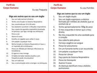 Eu sou Pulmões
                                    Eu sou Traqueia
                                                                  Diga aos outros que eu sou um órgão
      Diga aos outros que eu sou um órgão                   1.     Sou um órgão duplo
1.      Sou um tubo vertical cilíndrico                     2.     Sou um órgão esponjoso e elástico
2.      Tenho uma função no Sistema Respiratório                   formado por milhões de alvéolos que se
3.      Sou constituída por 16 à 20 anéis                          enchem de ar
4.      Sou bastante suscetível a infecções respiratórias   3.     Tenho aproximadamente 700g de peso
5.      Sou a parte do aparelho respiratório localizada     4.     O meu esquerdo é menor que o meu
        no pescoço, que liga a laringe aos brônquios               direito
6.      Perca a vez
                                                            5.     No meu esquerdo há uma cavidade para
7.      Avance 6 casas
                                                                   o coração
8.      Escolha um jogador para voltar 2 casas
                                                            6.     Sou coberto pela pleura
9.      Um palpite a qualquer hora
10.     Minha função no Sistema Respiratório é levar o
                                                            7.     Forneço oxigênio ao sangue
        ar inspirado até os brônquios                       8.     Posso ter pneumonia
11.     Posso ser afetada por doenças infecciosas ou        9.     Em um fumante tenho a cor escurecida
        hereditárias                                        10.    Um palpite a qualquer hora
12.     O cigarro é meu inimigo
                                                            11.    Posso ter câncer
13.     O hábito de beber bebida alcoólica com
        frequência pode me prejudicar                       12.    Faço parte do Sistema Respiratório
14.     Sou um tubo oco                                     13.    Posso ter bronquite
15.     Sou a comunicação entre a laringe e os brônquios    14.    Avance 4 casas
                                                            15.    As doenças danificam meus alvéolos
                                                                   pulmonares
 