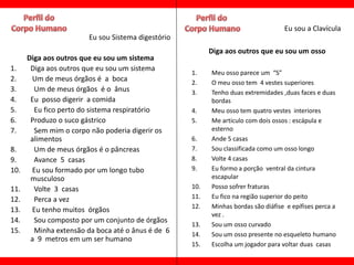 Eu sou a Clavícula
                        Eu sou Sistema digestório
                                                          Diga aos outros que eu sou um osso
      Diga aos outros que eu sou um sistema
1.     Diga aos outros que eu sou um sistema
                                                    1.    Meu osso parece um “S”
2.     Um de meus órgãos é a boca                   2.    O meu osso tem 4 vestes superiores
3.      Um de meus órgãos é o ânus                  3.    Tenho duas extremidades ,duas faces e duas
4.     Eu posso digerir a comida                          bordas
5.      Eu fico perto do sistema respiratório       4.    Meu osso tem quatro vestes interiores
6.     Produzo o suco gástrico                      5.    Me articulo com dois ossos : escápula e
7.      Sem mim o corpo não poderia digerir os            esterno
       alimentos                                    6.    Ande 5 casas
8.      Um de meus órgãos é o pâncreas              7.    Sou classificada como um osso longo
9.      Avance 5 casas                              8.    Volte 4 casas
10.    Eu sou formado por um longo tubo             9.    Eu formo a porção ventral da cintura
       musculoso                                          escapular
11.     Volte 3 casas                               10.   Posso sofrer fraturas
12.     Perca a vez                                 11.   Eu fico na região superior do peito
                                                    12.   Minhas bordas são diáfise e epífises perca a
13.    Eu tenho muitos órgãos
                                                          vez .
14.     Sou composto por um conjunto de órgãos
                                                    13.   Sou um osso curvado
15.     Minha extensão da boca até o ânus é de 6    14.   Sou um osso presente no esqueleto humano
       a 9 metros em um ser humano
                                                    15.   Escolha um jogador para voltar duas casas
 