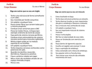 Eu sou o Nervo                                          Eu sou Bíceps

      Diga aos outros que eu sou um órgão               Diga aos outros que eu sou um músculo

1.    Tenho uma estrutura de forma semelhante     1.    Estou localizada no baço.
      a um cabo .
                                                  2.    Tenho duas estruturas próximas ao cotovelo.
2.    Sou revestido por tecido conjuntivo.
3.    Um palpite a qualquer hora.                 3.    Tenho diversas funções as mais importantes
                                                        são girar o antebraço e flexionar o cotovelo.
4.    Posso conter fibras que servem todas para
      o mesmo propósito.                          4.    Sou o músculo mais conhecido do corpo.
5.    Conduzo sinais sensoriais para o SNC        5.    Um palpite a qualquer hora.
6.    Posso ter lesões físicas, inchaços (por     6.    Sou um importante músculo do sistema
      exemplo síndrome do túnel do carpo)               muscular.
7.    Faço parte do sistema nervoso periférico.   7.    Possui 3 articulações.
8.    Conduzo sinais estimulatórios do sistema    8.    Me fixo na tuberosidade do osso rádio.
      nervoso central para músculos e glândulas   9.    Posso ser fortalecido com exercício com
9.    Minha origem pode ser na medula                   pesos.
      espinhal ou no encéfalo                     10.   Passo dentro do ligamento capsular.
10.   Um palpite a qualquer hora.                 11.   Escolha um jogador para avançar 5 casas
11.   Tenho impulsos nervosos conhecidos como     12.   Faço a supinação do antebraço.
      potenciais de ação.                         13.   Estou conectado com a faísca do antebraço.
12.   Quando me danifico, causo dor,
      dormência, fraqueza ou paralisia.           14.   Sou popular entre os fisiculturistas.
13.   Fique a próxima rodada sem jogar.           15.    Para treinar esse músculo são utilizados
                                                        movimentos de rosca.
14.   Meus sinais são recebidos através de um
      espaço chamado sinapse.
15.   Perca a vez.
 