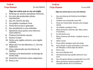 Eu sou Ovário                                         Eu sou AIDS

      Diga aos outros que eu sou um órgão              Diga aos outros que eu sou uma doença
1.    Pertenço ao sistema reprodutor feminino.
2.    Em mim são produzidas células              1.    Sou uma doença do Sistema imunológico
      reprodutivas                                     humano.
3.    Sou em número de dois.                     2.    Também sou conhecida como HIV.
4.    Um palpite a qualquer hora                 3.    Posso ser transmitida durante uma relação
                                                       sexual.
5.    Tenho forma oval e aplanada.
                                                 4.    Um palpite a qualquer hora.
6.    Sou semelhante a uma amêndoa.
                                                 5.    Meus primeiros sintomas são: febre, dores
7.    Apresento duas partes uma interna e              musculares...
      outra externa.
                                                 6.    Eu não tenho cura.
8.    Produzo hormônios sexuais.
                                                 7.    Meus sintomas são fortes e podem causar a
9.    Avance 4 casas                                   morte.
10.   Tenho uma região cortical e uma região     8.    Volte 2 casas.
      medular.                                   9.    Posso afetar qualquer parte do corpo.
11.   Meço até 5 cm de diâmetro e 1, 5cm de      10.   Posso deixar o corpo vulnerável a uma série
      espessura.                                       de infecções e vários tipos de câncer.
12.   Estou relacionado aos hormônios da         11.   Perca a vez.
      hipófise
                                                 12.   Sou uma infecção viral
13.   Começo a me desenvolver na barriga da
                                                 13.   Há tratamentos que podem diminuir meu
      minha mãe.                                       vírus.
14.   Contenho numerosos vasos sanguíneos.       14.   Sou uma grave doença causada pelo vírus HIV
15.   Perca a vez                                15.   Meus primeiros sintomas podem ser
                                                       causados dentro de 3 a 6 semanas.
 