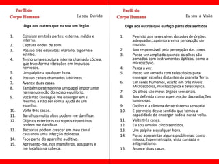 Eu sou Ouvido                                           Eu sou a Visão

      Diga aos outros que eu sou um órgão                Diga aos outros que eu faço parte dos sentidos

1.    Consiste em três partes: externa, média e     1.       Permito aos seres vivos dotados de órgãos
      interna.                                               adequados, aprimorarem a percepção do
2.    Captura ondas de som.                                  mundo.
3.    Possuo três ossículos: martelo, bigorna e     2.       Sou responsável pela percepção das cores.
      estribo.                                      3.       Posso ser ampliada quando os olhos são
4.    Tenho uma estrutura interna chamada cóclea,            armados com instrumentos ópticos, como o
      que transforma vibrações em impulsos                   microscópio.
      nervosos.                                     4.       Perca a vez
5.    Um palpite a qualquer hora.                   5.       Posso ser armada com telescópios para
6.    Possuo canais chamados labirintos.                     enxergar estrelas distantes do planeta Terra.
7.    Avance duas casas.                            6.       Em seres humanos, existo em três níveis:
8.    Também desempenho um papel importante                  Microscópica, macroscópica e telescópica.
      na manutenção do nosso equilíbrio.            7.       Os olhos são meus órgãos sensoriais.
9.    Você não consegue me enxergar em si           8.       Sou definida como a percepção das radiações
      mesmo, a não ser com a ajuda de um                     luminosas.
      espelho.                                      9.       O olho é a câmera desse sistema sensorial
10.   Volte três casas.                             10.      É por meio desse sentido que temos a
11.   Barulhos muito altos podem me danificar.               capacidade de enxergar tudo a nossa volta.
12.   Objetos exteriores ou sopros repentinos       11.      Volte três casas.
      podem me danificar.                           12.      Eu sou um dos cinco sentidos.
13.   Bactérias podem crescer em meu canal          13.      Um palpite a qualquer hora.
      causando uma infecção dolorosa.               14.      Posso apresentar alguns problemas, como :
14.   Faço parte do aparelho auditivo.                       miopia, hipermetropia, vista cansada e
15.   Apresento-me, nos mamíferos, aos pares e               astigmatismo.
      me localizo na cabeça.                        15.      Avance duas casas.
 