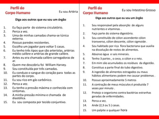 Eu sou Artéria                                Eu sou Intestino Grosso

                                                                  Diga aos outros que eu sou um órgão
        Diga aos outros que eu sou um órgão
                                                          1.    Sou responsável pela absorção de alguns
1.    Eu faço parte do sistema circulatório.                    nutrientes e vitaminas .
2.    Perca a vez.
                                                          2.    Faço parte do sistema digestório.
3.    Uma de minhas camadas chama-se túnica
      externa.                                            3.    Sou constituído de cólon ascendente cólon
4.    Possuo paredes resistentes.                               transverso, cólon descente, cólon sigmoide .
5.    Escolha um jogador para voltar 5 casas.             4.    Sou habitado por rica flora bacteriana que auxilia
6.    Eu tenho três tipos que são arteríolas, artérias          na dissolução de restos de alimentos.
      médio calibre e artérias de grande calibre.         5.    Absorvo água e sais minerais.
7.    Antes eu era chamada calibre carregadoras de        6.    Tenho 3 partes , o ceco, o cólon e o reto.
      ar.
                                                          7.    Em mim são acumulados os resíduos da digestão.
8.    Quem me descobriu foi William Harvey.
9.    Sou constituída por três camadas.                   8.    Constituo a parte final do tubo digestivo.
10.   Eu conduzo o sangue do coração para todas as        9.    A ingestão de alimentos estragados ou maus
      partes do corpo.                                          hábitos alimentares podem me causar problemas .
11.   Eu sou rico em gás carbônico.                       10.   Possuo aproximadamente 5 metros
12.   Perca a vez.                                        11.   A contração de meus músculos é produzida 7
13.   Eu tenho a pressão máxima e conhecida com                 vezes por minuto .
      sintomas.                                           12.   Protejo o organismo contra bactérias estranhas
14.   A minha pressão mínima e chamada de                       geradas de enfermidades.
      diastólica.
15.   Eu sou composta por tecido conjuntivo.              13.   Perca a vez.
                                                          14.   Ande (2,3 ou 5 ) casas.
                                                          15.   Um palpite a qualquer hora
 