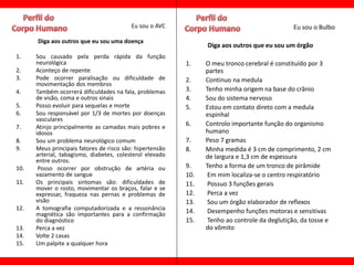 Eu sou o AVC                                        Eu sou o Bulbo

      Diga aos outros que eu sou uma doença
                                                                Diga aos outros que eu sou um órgão
1.    Sou causado pela perda rápida da função
      neurológica                                         1.    O meu tronco cerebral é constituído por 3
2.    Aconteço de repente                                       partes
3.    Pode ocorrer paralisação ou dificuldade de          2.    Continuo na medula
      movimentação dos membros
4.    Também ocorrerá dificuldades na fala, problemas     3.    Tenho minha origem na base do crânio
      de visão, coma e outros sinais                      4.    Sou do sistema nervoso
5.    Posso evoluir para sequelas e morte                 5.    Estou em contato direto com a medula
6.    Sou responsável por 1/3 de mortes por doenças             espinhal
      vasculares
7.    Atinjo principalmente as camadas mais pobres e      6.    Controlo importante função do organismo
      idosos                                                    humano
8.    Sou um problema neurológico comum                   7.    Peso 7 gramas
9.    Meus principais fatores de risco são: hipertensão   8.    Minha medida é 3 cm de comprimento, 2 cm
      arterial, tabagismo, diabetes, colesterol elevado         de largura e 1,3 cm de espessura
      entre outros.
10.    Posso ocorrer por obstrução de artéria ou          9.    Tenho a forma de um tronco de pirâmide
      vazamento de sangue                                 10.    Em mim localiza-se o centro respiratório
11.   Os principais sintomas são: dificuldades de         11.    Possuo 3 funções gerais
      mover o rosto, movimentar os braços, falar e se
      expressar, fraqueza nas pernas e problemas de       12.    Perca a vez
      visão                                               13.    Sou um órgão elaborador de reflexos
12.   A tomografia computadorizada e a ressonância        14.    Desempenho funções motoras e sensitivas
      magnética são importantes para a confirmação
      do diagnóstico                                      15.    Tenho ao controle da deglutição, da tosse e
13.   Perca a vez                                               do vômito
14.   Volte 2 casas
15.   Um palpite a qualquer hora
 