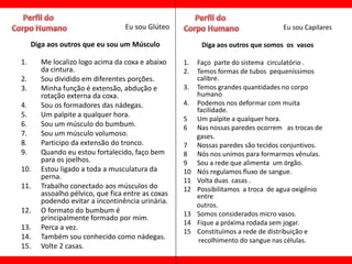 Eu sou Glúteo                                   Eu sou Capilares

     Diga aos outros que eu sou um Músculo               Diga aos outros que somos os vasos

1.     Me localizo logo acima da coxa e abaixo     1.   Faço parte do sistema circulatório .
       da cintura.                                 2.   Temos formas de tubos pequeníssimos
2.     Sou dividido em diferentes porções.              calibre.
3.     Minha função é extensão, abdução e          3.   Temos grandes quantidades no corpo
       rotação externa da coxa.                         humano
4.     Sou os formadores das nádegas.              4.   Podemos nos deformar com muita
                                                        facilidade.
5.     Um palpite a qualquer hora.
                                                   5    Um palpite a qualquer hora.
6.     Sou um músculo do bumbum.                   6    Nas nossas paredes ocorrem as trocas de
7.     Sou um músculo volumoso.                         gases.
8.     Participo da extensão do tronco.            7    Nossas paredes são tecidos conjuntivos.
9.     Quando eu estou fortalecido, faço bem       8    Nós nos unimos para formarmos vênulas.
       para os joelhos.                            9    Sou a rede que alimenta um órgão.
10.    Estou ligado a toda a musculatura da        10   Nós regulamos fluxo de sangue.
       perna.                                      11   Volta duas casas .
11.    Trabalho conectado aos músculos do          12   Possibilitamos a troca de agua oxigênio
       assoalho pélvico, que fica entre as coxas        entre
       podendo evitar a incontinência urinária.
                                                        outros.
12.    O formato do bumbum é                       13   Somos considerados micro vasos.
       principalmente formado por mim.
                                                   14   Fique a próxima rodada sem jogar.
13.    Perca a vez.
                                                   15   Constituímos a rede de distribuição e
14.    Também sou conhecido como nádegas.                recolhimento do sangue nas células.
15.    Volte 2 casas.
 