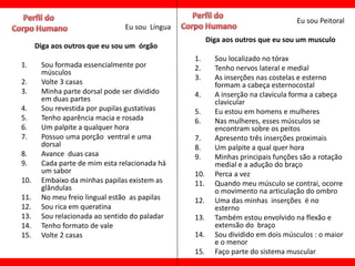 Eu sou Peitoral
                               Eu sou Língua
                                                     Diga aos outros que eu sou um musculo
      Diga aos outros que eu sou um órgão
                                               1.      Sou localizado no tórax
1.     Sou formada essencialmente por          2.      Tenho nervos lateral e medial
       músculos
                                               3.      As inserções nas costelas e esterno
2.     Volte 3 casas                                   formam a cabeça esternocostal
3.     Minha parte dorsal pode ser dividido    4.      A inserção na clavícula forma a cabeça
       em duas partes                                  clavicular
4.     Sou revestida por pupilas gustativas    5.      Eu estou em homens e mulheres
5.     Tenho aparência macia e rosada          6.      Nas mulheres, esses músculos se
6.     Um palpite a qualquer hora                      encontram sobre os peitos
7.     Possuo uma porção ventral e uma         7.      Apresento três inserções proximais
       dorsal                                  8.      Um palpite a qual quer hora
8.     Avance duas casa                        9.      Minhas principais funções são a rotação
9.     Cada parte de mim esta relacionada há           medial e a adução do braço
       um sabor                                10.     Perca a vez
10.    Embaixo da minhas papilas existem as    11.     Quando meu músculo se contrai, ocorre
       glândulas                                       o movimento na articulação do ombro
11.    No meu freio lingual estão as papilas   12.     Uma das minhas inserções é no
12.    Sou rica em queratina                           esterno
13.    Sou relacionada ao sentido do paladar   13.     Também estou envolvido na flexão e
14.    Tenho formato de vale                           extensão do braço
15.    Volte 2 casas                           14.     Sou dividido em dois músculos : o maior
                                                       e o menor
                                               15.     Faço parte do sistema muscular
 
